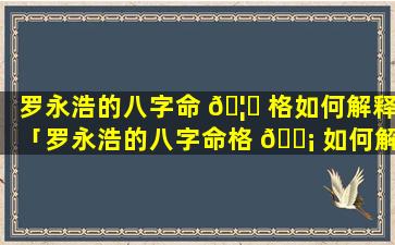 罗永浩的八字命 🦉 格如何解释「罗永浩的八字命格 🐡 如何解释出来」